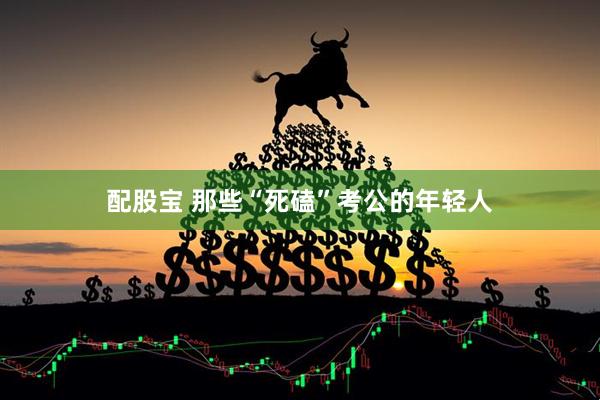 配股宝 那些“死磕”考公的年轻人