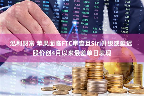 泓利财富 苹果面临FTC审查且Siri升级或延迟 股价创4月以来最差单日表现