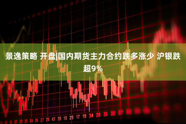 景逸策略 开盘|国内期货主力合约跌多涨少 沪银跌超9%
